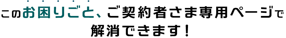 このお困りごと、ご契約者さま専用ページで 解消できます！