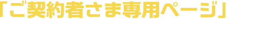 「ご契約者さま専用ページ」とはご契約者さまのお困りごとを24時間365日いつでもどこでも解消できるWEBページです。