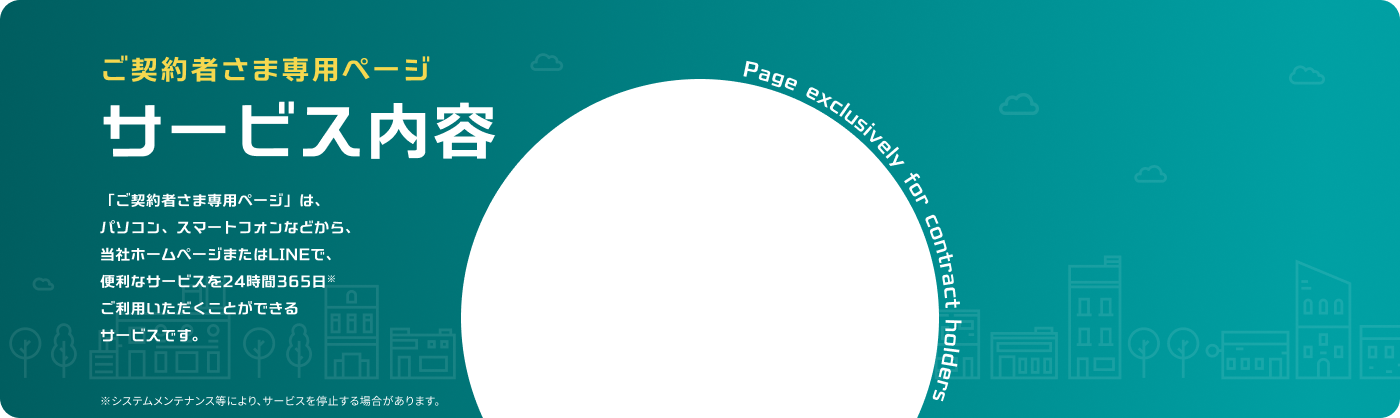 ご契約者さま専用ページサービス内容「ご契約者さま専用ページ」は、パソコン、スマートフォンなどから、当社ホームページまたはLINEで、便利なサービスを24時間365日※ご利用いただくことができるサービスです。